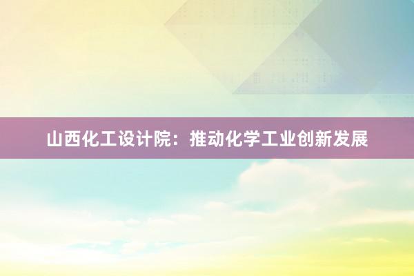 山西化工设计院：推动化学工业创新发展