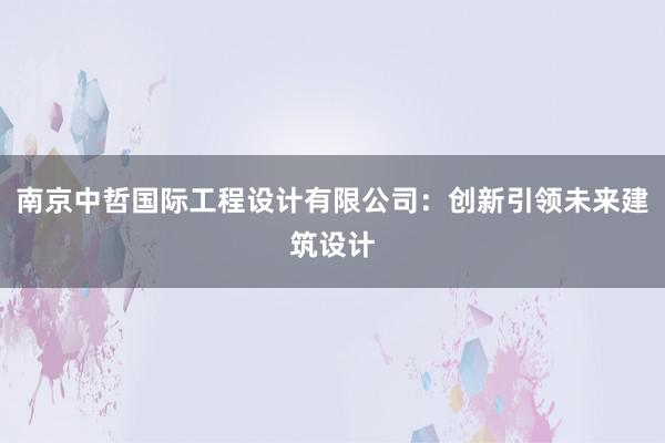 南京中哲国际工程设计有限公司：创新引领未来建筑设计