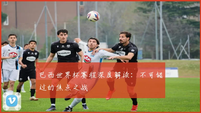 巴西世界杯赛程深度解读：不可错过的焦点之战