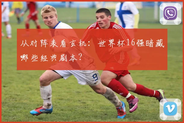 从对阵表看玄机：世界杯16强暗藏哪些经典剧本？