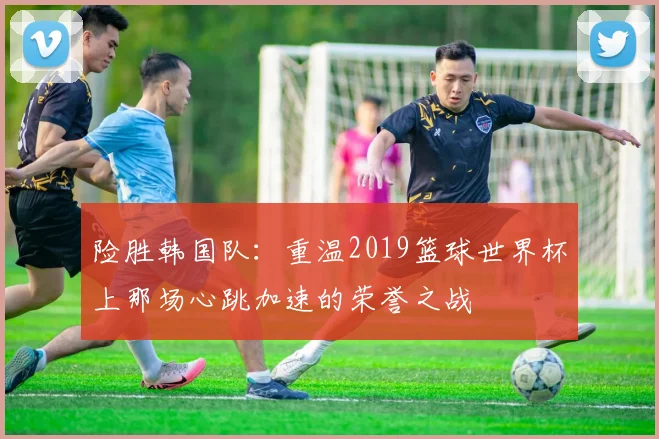 险胜韩国队：重温2019篮球世界杯上那场心跳加速的荣誉之战