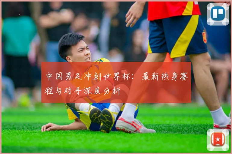 中国男足冲刺世界杯：最新热身赛程与对手深度分析