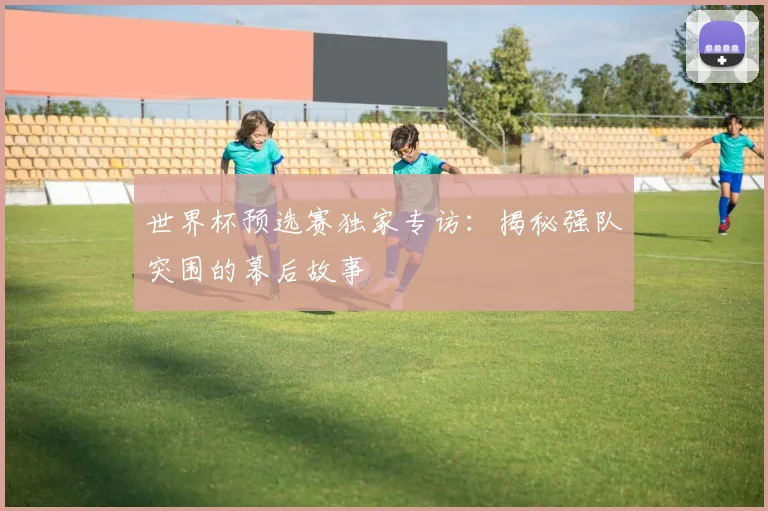 世界杯预选赛独家专访：揭秘强队突围的幕后故事
