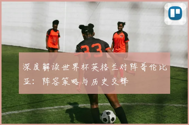 深度解读世界杯英格兰对阵哥伦比亚:阵容策略与历史交锋