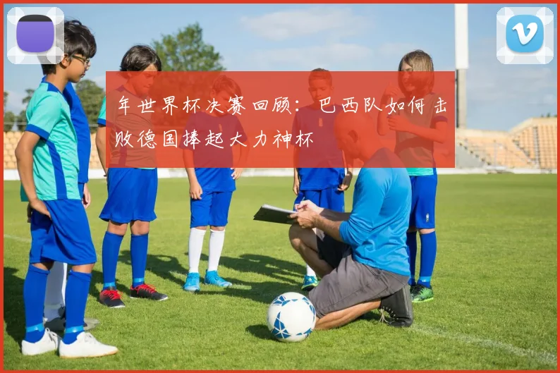 年世界杯决赛回顾：巴西队如何击败德国捧起大力神杯