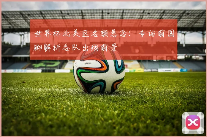 世界杯北美区名额悬念:专访前国脚解析各队出线前景