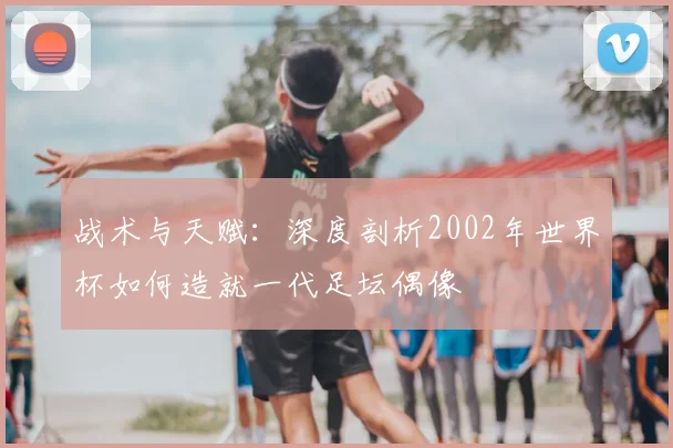 战术与天赋：深度剖析2002年世界杯如何造就一代足坛偶像