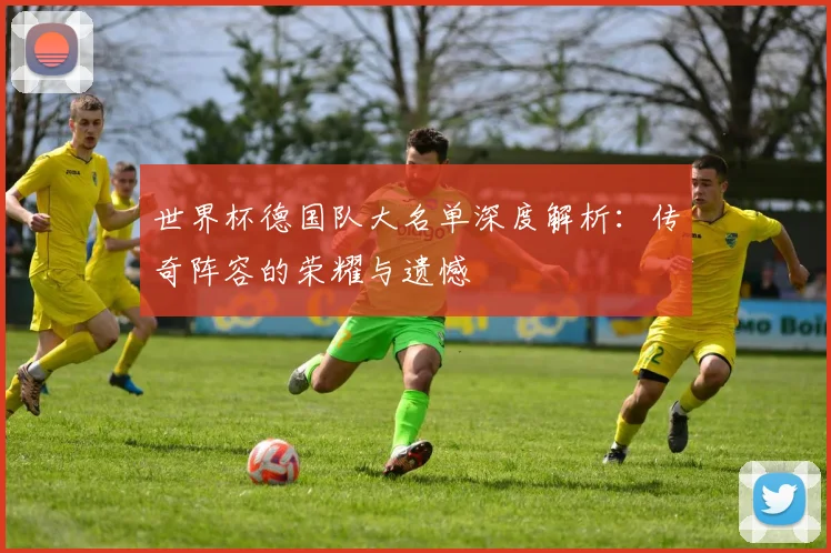 世界杯德国队大名单深度解析:传奇阵容的荣耀与遗憾