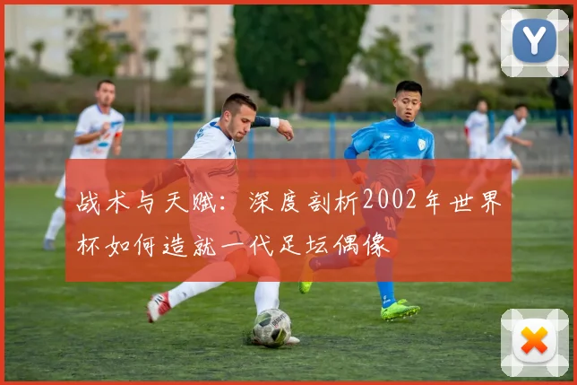 战术与天赋：深度剖析2002年世界杯如何造就一代足坛偶像