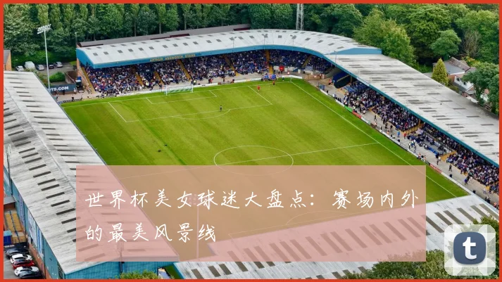 世界杯美女球迷大盘点：赛场内外的最美风景线