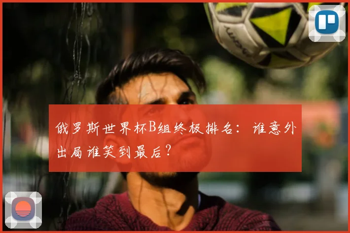 俄罗斯世界杯B组终极排名：谁意外出局谁笑到最后？