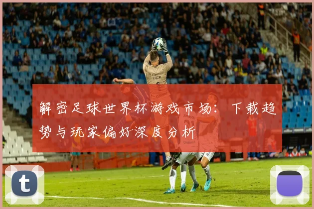 解密足球世界杯游戏市场：下载趋势与玩家偏好深度分析