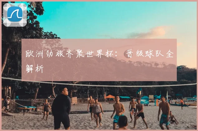 欧洲劲旅齐聚世界杯:晋级球队全解析