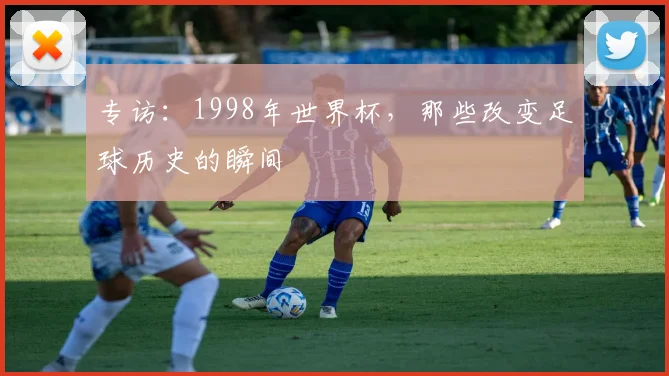 专访:1998年世界杯,那些改变足球历史的瞬间