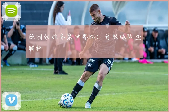 欧洲劲旅齐聚世界杯:晋级球队全解析