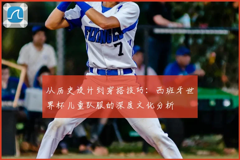 从历史设计到穿搭技巧:西班牙世界杯儿童队服的深度文化分析