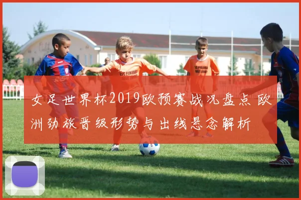 女足世界杯2019欧预赛战况盘点 欧洲劲旅晋级形势与出线悬念解析