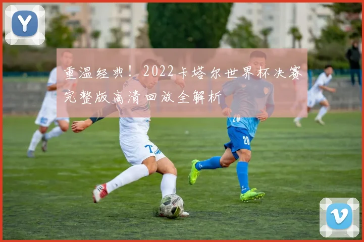 重温经典!2022卡塔尔世界杯决赛完整版高清回放全解析