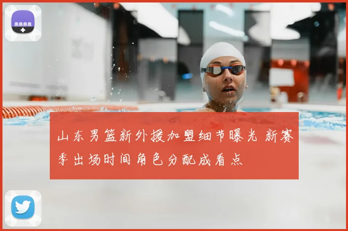 山东男篮新外援加盟细节曝光 新赛季出场时间角色分配成看点