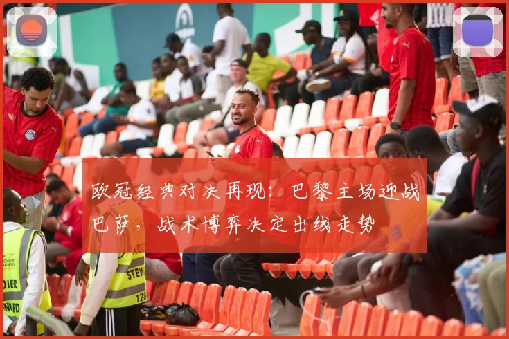 欧冠经典对决再现：巴黎主场迎战巴萨，战术博弈决定出线走势