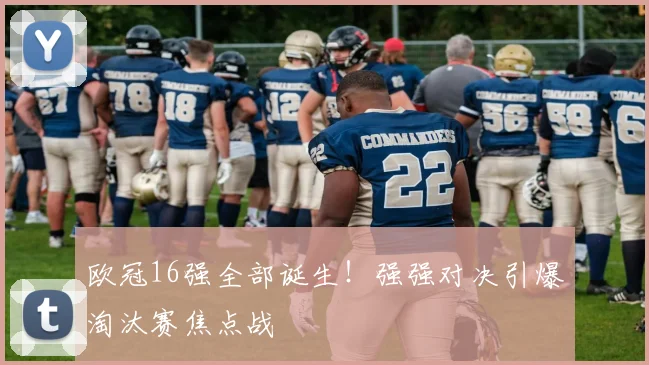 欧冠16强全部诞生!强强对决引爆淘汰赛焦点战