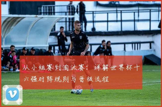 从小组赛到淘汰赛：详解世界杯十六强对阵规则与晋级流程