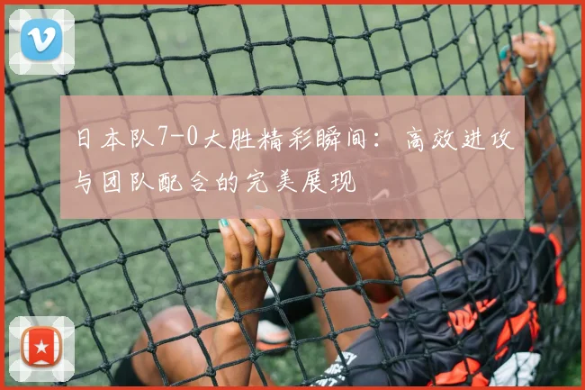 日本队7-0大胜精彩瞬间：高效进攻与团队配合的完美展现