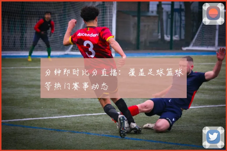 分钟即时比分直播：覆盖足球篮球等热门赛事动态