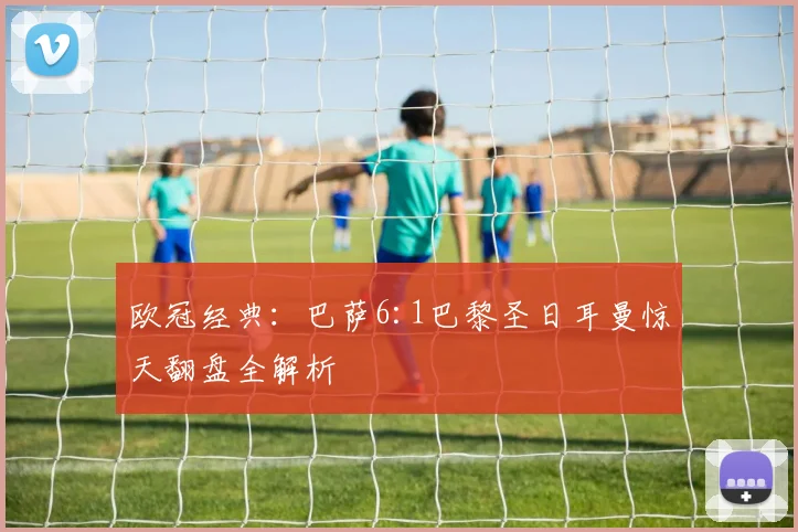 欧冠经典：巴萨6:1巴黎圣日耳曼惊天翻盘全解析