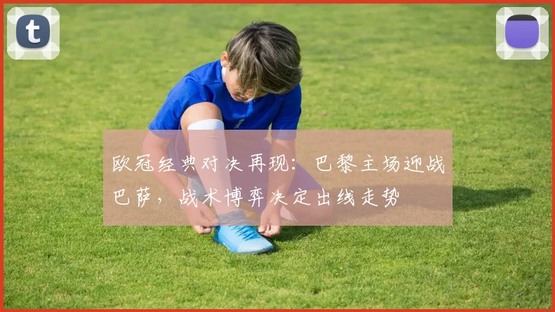 欧冠经典对决再现：巴黎主场迎战巴萨，战术博弈决定出线走势