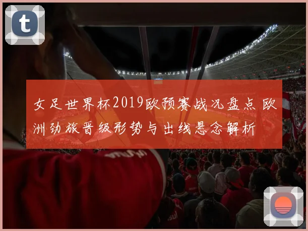 女足世界杯2019欧预赛战况盘点 欧洲劲旅晋级形势与出线悬念解析
