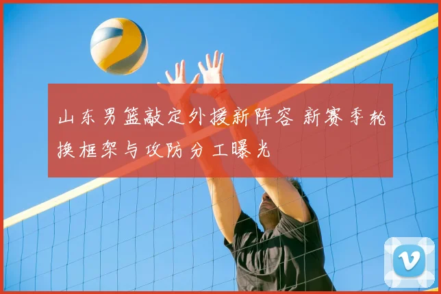 山东男篮敲定外援新阵容 新赛季轮换框架与攻防分工曝光