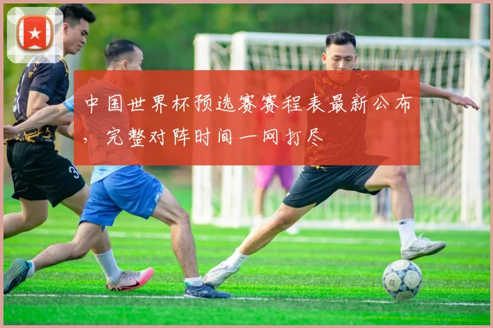 中国世界杯预选赛赛程表最新公布，完整对阵时间一网打尽